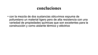 concluciones
• con la mezcla de dos sustancias obtuvimos espuma de
poliuretano un material ligero pero de alta resistencia con una
variedad de propiedades químicas que son excelentes para la
construcción y como aislante térmico y eléctrico
 