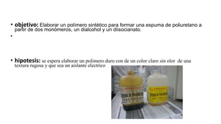 • objetivo: Elaborar un polímero sintético para formar una espuma de poliuretano a
partir de dos monómeros, un dialcohol y un diisocianato.
•
• hipotesis: se espera elaborar un polimero duro con de un color claro sin olor de una
textura rugosa y que sea un aislante electrico
 