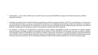 • El poliuretano... es una resina sintética que se caracteriza por su escasa permeabilidad a los gases, alta resistencia química, excelente
aislamiento eléctrico.
• Se obtiene por polimerización de determinados compuestos que contienen el grupo isocianato (_N=C=O). Los poliuretanos son resinas que
van desde las formas duras y aptas para recubrimientos resistentes a los disolventes hasta cauchos sintéticos resistentes a la abrasión y
espumas flexibles. La obtención de los poliuretanos se basa en la gran reactividad del enlace doble del grupo isocianato que adiciona
fácilmente compuestos con hidrógenos activos en reacciones de condensación como la siguiente:
• Las espumas... comunes son de poliestireno o poliuretano, pero cualquier termoplástico puede ser espumado. Se pueden preparar
espumas flexibles, semirígidas y rígidas en densidades que van desde 1.6 hasta 960 Kg/m3. Los principales usos para las espumas flexibles,
con densidades menores de 100 Kg/m3, son colchones, muebles y aplicaciones automotrices. Las espumas rígidas se utilizan generalmente
como aislantes. Estos se pueden aplicar haciendo la espuma en el lugar donde se usarán, o empleando planchas de material ya espumado.
Se forman espumas estructurales de servicio pesado fusionando recubrimientos sólidos de plástico con un centro de espuma rígida
 