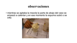 observaciones
• mientras se agitaba la mezcla la parte de abajo del vaso se
empezó a calentar y en ese momento la espuma subió o se
inflo
 