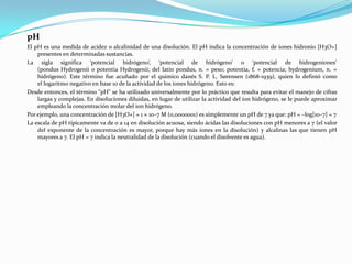 pH
El pH es una medida de acidez o alcalinidad de una disolución. El pH indica la concentración de iones hidronio [H3O+]
    presentes en determinadas sustancias.
La sigla significa ‘potencial hidrógeno’, ‘potencial de hidrógeno’ o ‘potencial de hidrogeniones’
    (pondus Hydrogenii o potentia Hydrogenii; del latín pondus, n. = peso; potentia, f. = potencia; hydrogenium, n. =
    hidrógeno). Este término fue acuñado por el químico danés S. P. L. Sørensen (1868-1939), quien lo definió como
    el logaritmo negativo en base 10 de la actividad de los iones hidrógeno. Esto es:
Desde entonces, el término "pH" se ha utilizado universalmente por lo práctico que resulta para evitar el manejo de cifras
    largas y complejas. En disoluciones diluidas, en lugar de utilizar la actividad del ion hidrógeno, se le puede aproximar
    empleando la concentración molar del ion hidrógeno.
Por ejemplo, una concentración de [H3O+] = 1 × 10–7 M (0,0000001) es simplemente un pH de 7 ya que: pH = –log[10–7] = 7
La escala de pH típicamente va de 0 a 14 en disolución acuosa, siendo ácidas las disoluciones con pH menores a 7 (el valor
    del exponente de la concentración es mayor, porque hay más iones en la disolución) y alcalinas las que tienen pH
    mayores a 7. El pH = 7 indica la neutralidad de la disolución (cuando el disolvente es agua).
 