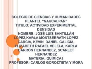 COLEGIO DE CIENCIAS Y HUMANIDADES
        PLANTEL ‘’NAUCALPAN’’
   TITULO: ACTIVIDAD EXPERIMENTAL
              DENSIDAD
    NOMBRE: JOSÉ LUIS SANTILLÁN
  LÓPEZ,KARLA MONTSERRATH LÓPEZ
    GARCIA, KEVIN DANIEL GALICIA,
  ELIZABETH RAFAEL VELELA, KARLA
    BARRON HERNANDEZ, SCARLET
             HERNANDEZ
          MATERIA: QUIMICA I
PROFESOR: CARLOS GOROZTIETA Y MORA
 