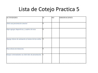 Lista de Cotejo Practica 5
ACTIVIDADES                                         SI   NO   OBSERVACIONES


Abrió una presentación anterior                     X



Supo agregar diapositivas y cuadros de texto        X




Agrego efectos de animación al menos de tres estilos X




Puso efectos de transición.                         X



Ensayo correctamente sus intervalos de presentación. x
 