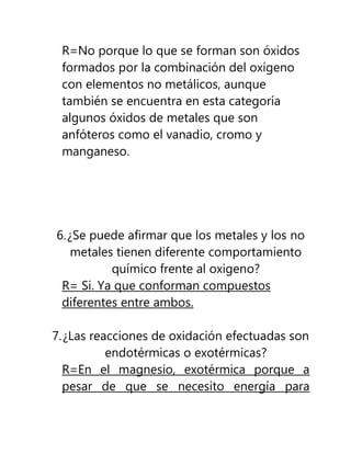 R=No porque lo que se forman son óxidos
 formados por la combinación del oxígeno
 con elementos no metálicos, aunque
 también se encuentra en esta categoría
 algunos óxidos de metales que son
 anfóteros como el vanadio, cromo y
 manganeso.




6. ¿Se puede afirmar que los metales y los no
    metales tienen diferente comportamiento
           químico frente al oxigeno?
 R= Si. Ya que conforman compuestos
 diferentes entre ambos.

7. ¿Las reacciones de oxidación efectuadas son
           endotérmicas o exotérmicas?
  R=En el magnesio, exotérmica porque a
  pesar de que se necesito energía para
 