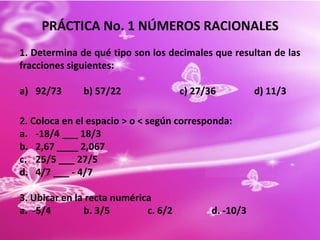 PRÁCTICA No. 1 NÚMEROS RACIONALES
1. Determina de qué tipo son los decimales que resultan de las
fracciones siguientes:

a) 92/73      b) 57/22                c) 27/36          d) 11/3

2. Coloca en el espacio > o < según corresponda:
a. -18/4 ___ 18/3
b. 2,67 ____ 2,067
c. 25/5 ___ 27/5
d. 4/7 ___ - 4/7

3. Ubicar en la recta numérica
a. -5/4        b. 3/5        c. 6/2          d. -10/3
 