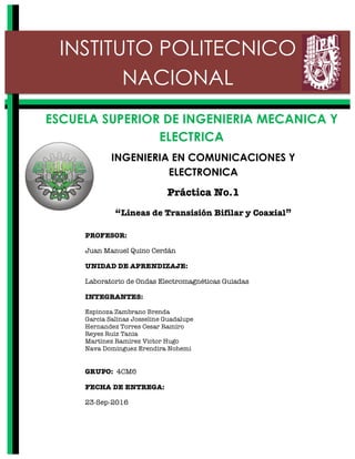 INGENIERIA EN COMUNICACIONES Y
ELECTRONICA
Práctica No.1
“Líneas de Transisión Bifilar y Coaxial”
	
	
	
	
	
	
	
	
	
	
	
	
ESCUELA SUPERIOR DE INGENIERIA MECANICA Y
ELECTRICA
INSTITUTO POLITECNICO
NACIONAL
PROFESOR:
Juan Manuel Quino Cerdán
UNIDAD DE APRENDIZAJE:	
Laboratorio de Ondas Electromagnéticas Guiadas
INTEGRANTES:
Espinoza Zambrano Brenda
Garcia Salinas Josseline Guadalupe
Hernandez Torres Cesar Ramiro
Reyes Ruiz Tania
Martínez Ramírez Victor Hugo
Nava Dominguez Erendira Nohemi
GRUPO: 4CM6
FECHA DE ENTREGA:
23-Sep-2016
 