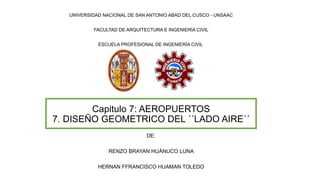 Capitulo 7: AEROPUERTOS
7. DISEÑO GEOMETRICO DEL ´´LADO AIRE´´
UNIVERSIDAD NACIONAL DE SAN ANTONIO ABAD DEL CUSCO - UNSAAC
FACULTAD DE ARQUITECTURA E INGENIERÍA CIVIL
ESCUELA PROFESIONAL DE INGENIERÍA CIVIL
DE:
RENZO BRAYAN HUÁNUCO LUNA
HERNAN FFRANCISCO HUAMAN TOLEDO
 