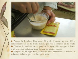 1




   Prepare la levadura. Para cada 20 g de lavadura, agregue 100 g
aproximadamente de la misma harina que vaya a emplear en la receta.
   Disuelva la levadura en un poquito de agua tibia, agregue la harina
y el agua tibia suficiente para formar un atolito espeso.
   Póngala en un lugar tibio, y cuando haya fermentado y doblado su
volumen, indicara que esta lista para usarse.
 