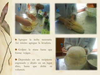 5                                6




  Agregue la leche necesaria.
Así mismo agregue la levadura.
                                      7
   Golpee la masa hasta que
forme vejigas.

    Deposítalo en un recipiente
engrasado y déjalo en un lugar
tibio, hasta que doble su
volumen.
 