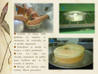 8                                   9



   Cuando la masa halla
doblado su tamaño, es
momento de colocarla en
el molde engrasado.
                                10
   Introducir el molde al
horno, a calor moderado.
   Una      vez    que   este
dorado, introducir un palillo
para verificar que se ha
cocido el interior.
   Retirar del horno, dejar
enfriar. !Buen provecho!
 