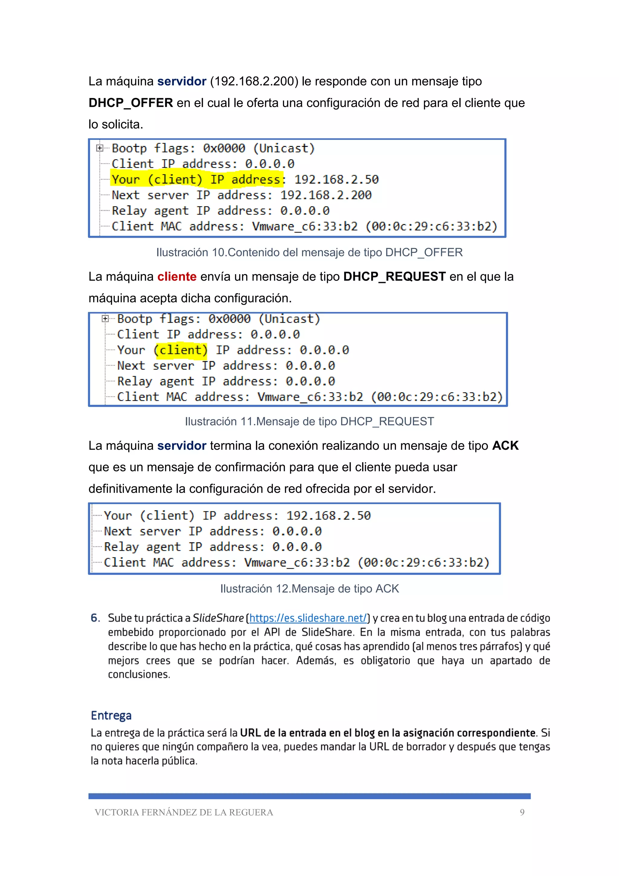 VICTORIA FERNÁNDEZ DE LA REGUERA 9
La máquina servidor (192.168.2.200) le responde con un mensaje tipo
DHCP_OFFER en el cual le oferta una configuración de red para el cliente que
lo solicita.
Ilustración 10.Contenido del mensaje de tipo DHCP_OFFER
La máquina cliente envía un mensaje de tipo DHCP_REQUEST en el que la
máquina acepta dicha configuración.
Ilustración 11.Mensaje de tipo DHCP_REQUEST
La máquina servidor termina la conexión realizando un mensaje de tipo ACK
que es un mensaje de confirmación para que el cliente pueda usar
definitivamente la configuración de red ofrecida por el servidor.
Ilustración 12.Mensaje de tipo ACK
 