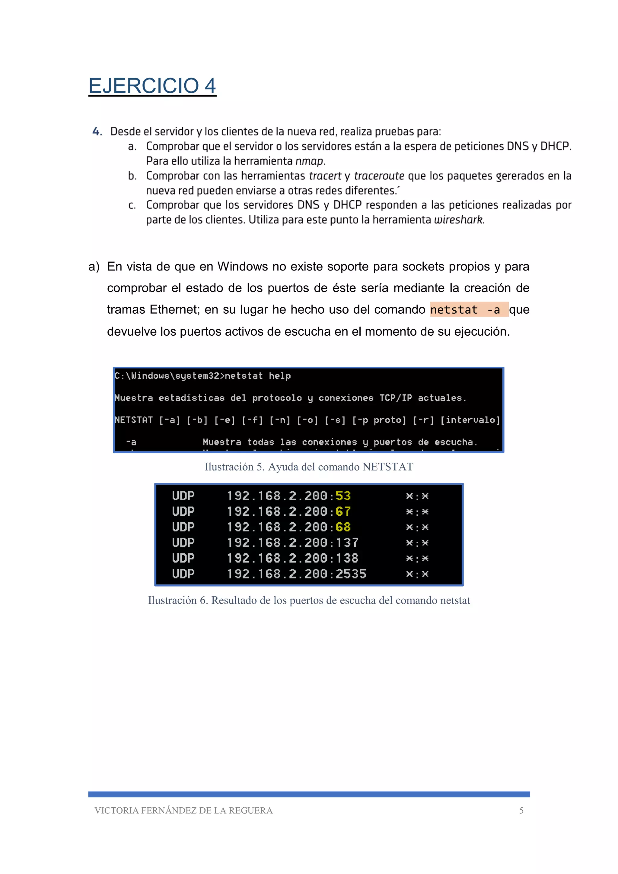 VICTORIA FERNÁNDEZ DE LA REGUERA 5
EJERCICIO 4
a) En vista de que en Windows no existe soporte para sockets propios y para
comprobar el estado de los puertos de éste sería mediante la creación de
tramas Ethernet; en su lugar he hecho uso del comando netstat -a que
devuelve los puertos activos de escucha en el momento de su ejecución.
Ilustración 5. Ayuda del comando NETSTAT
Ilustración 6. Resultado de los puertos de escucha del comando netstat
 