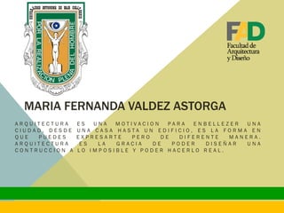 MARIA FERNANDA VALDEZ ASTORGA
A R Q U I T E C T U R A E S U N A M O T I V A C I O N P A R A E N B E L L E Z E R U N A
C I U D A D , D E S D E U N A C A S A H A S T A U N E D I F I C I O , E S L A F O R M A E N
Q U E P U E D E S E X P R E S A R T E P E R O D E D I F E R E N T E M A N E R A .
A R Q U I T E C T U R A E S L A G R A C I A D E P O D E R D I S E Ñ A R U N A
C O N T R U C C I O N A L O I M P O S I B L E Y P O D E R H A C E R L O R E A L .