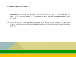 HOBBIS E INTERESES PERSONALES .
FRONTENNIS: ES UNO DE MIS DEPORTES FAVORITOS, ME GUSTA QUE LA GENTE VEA QUE NO
SOLO ES UN JUEGO DE HOMBRES Y DESARROLLAR MIS CAPACIDADES PARA GANAR TODOS
LOS DIAS.
ME INTEREZA MUCHO CUMPLIR MIS METAS Y OBJETVOS, DESDE LA MAS INSIGNIFICANTE HASTA
LA QUE TIENE MAYOR IMPORTANCIA POR QUE SE QUE ME AYUDARA A CRECER EN TODOS LOS
CAMPOS.