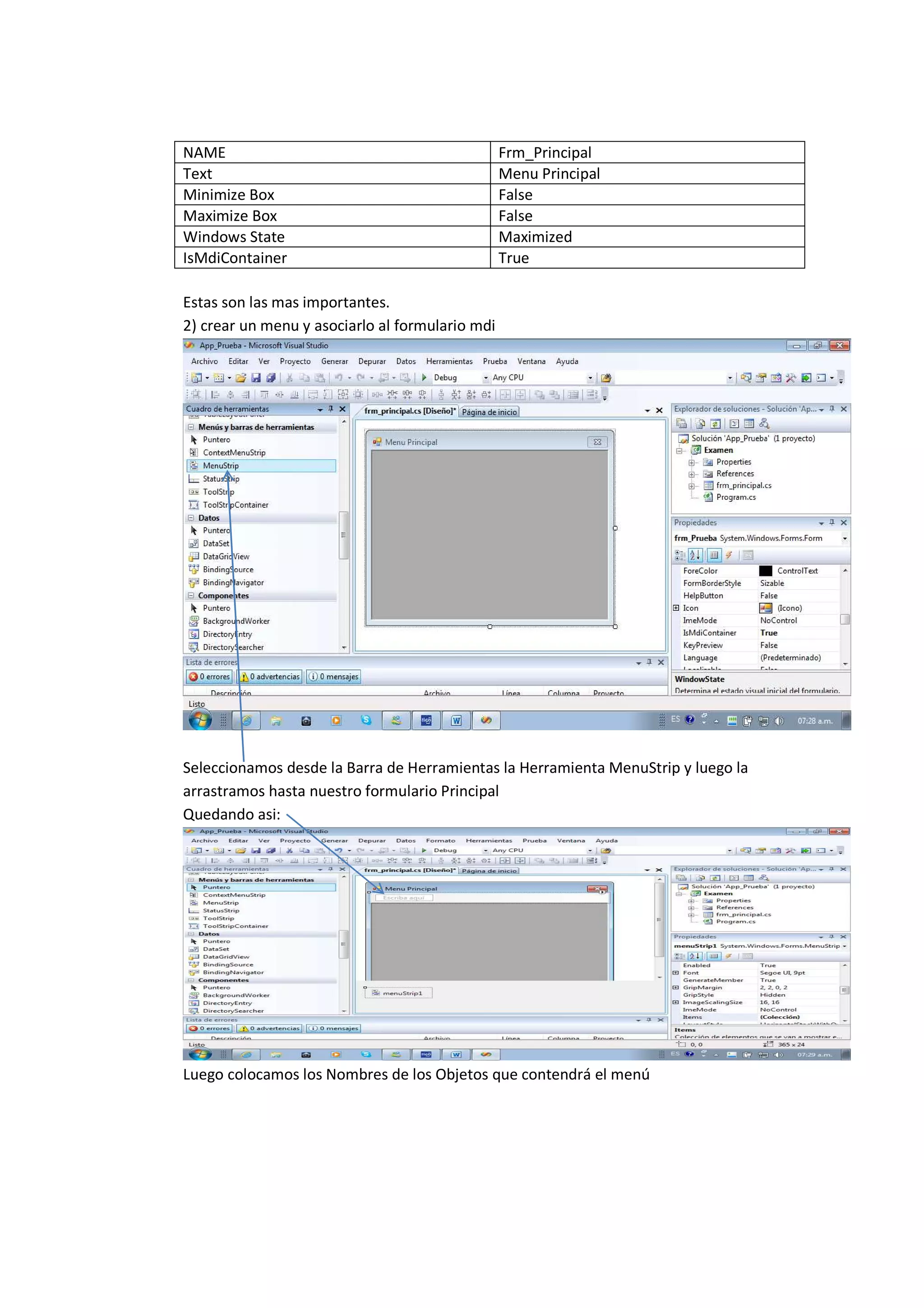 NAME                                             Frm_Principal
Text                                             Menu Principal
Minimize Box                                     False
Maximize Box                                     False
Windows State                                    Maximized
IsMdiContainer                                   True

Estas son las mas importantes.
2) crear un menu y asociarlo al formulario mdi




Seleccionamos desde la Barra de Herramientas la Herramienta MenuStrip y luego la
arrastramos hasta nuestro formulario Principal
Quedando asi:




Luego colocamos los Nombres de los Objetos que contendrá el menú
 