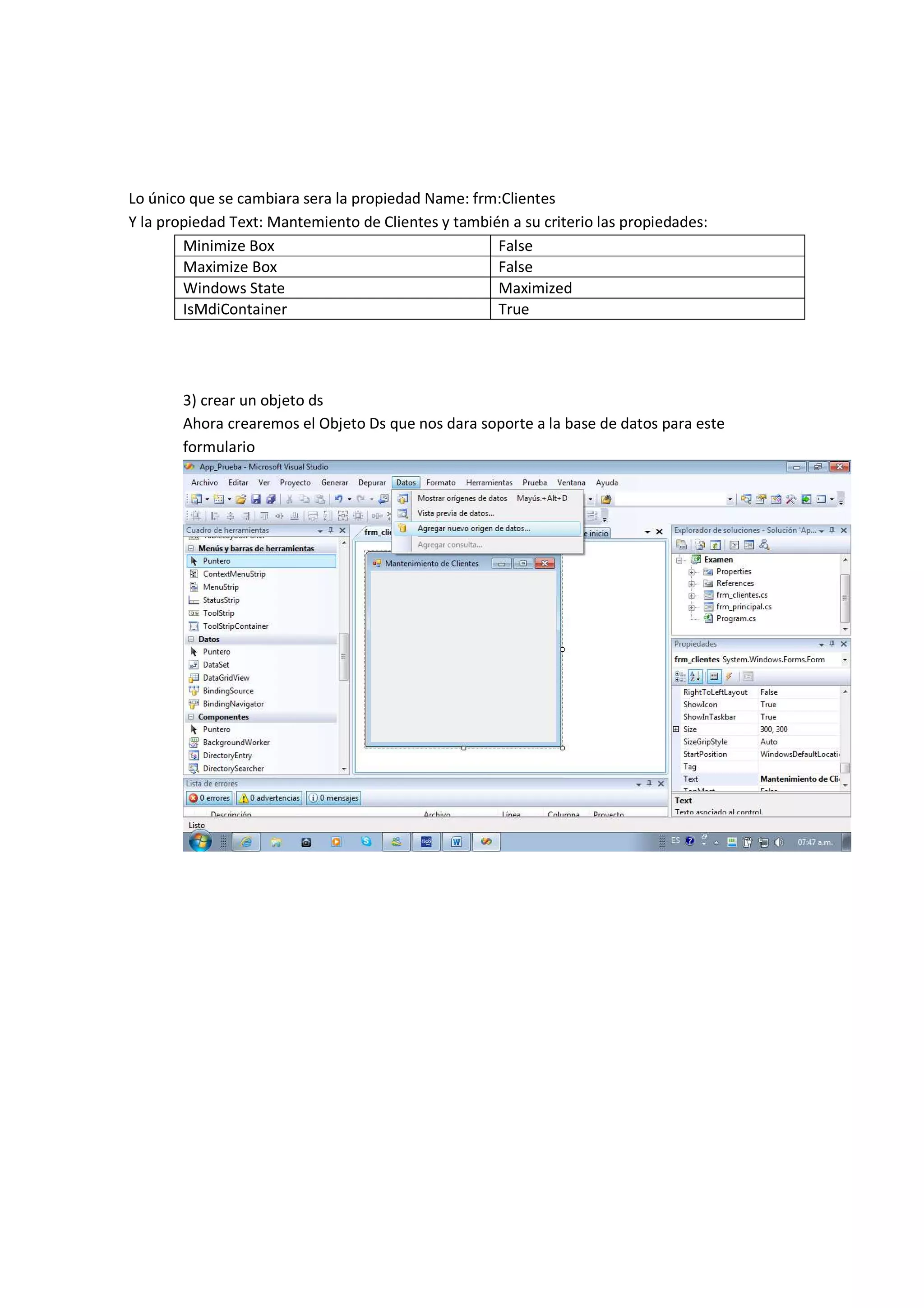 Lo único que se cambiara sera la propiedad Name: frm:Clientes
Y la propiedad Text: Mantemiento de Clientes y también a su criterio las propiedades:
        Minimize Box                                 False
        Maximize Box                                 False
        Windows State                                Maximized
        IsMdiContainer                               True




       3) crear un objeto ds
       Ahora crearemos el Objeto Ds que nos dara soporte a la base de datos para este
       formulario
 