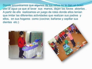 Donde encontramos que algunos de los niños no le dan un buen
uso al agua ya que al lavar sus manos, dejan las llaves abiertas .
A partir de ello realizamos un juego de roles donde ellos tenían
que imitar las diferentes actividades que realizan sus padres y
ellos, en sus hogares como (cocinar, bañarse y cepillar sus
dientes etc.)
 