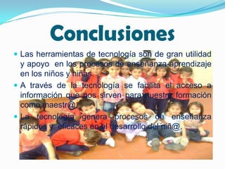 Conclusiones
 Las herramientas de tecnología son de gran utilidad
  y apoyo en los procesos de enseñanza-aprendizaje
  en los niños y niñas.
 A través de la tecnología se facilita el acceso a
  información que nos sirven para nuestra formación
  como maestr@.
 La tecnología genera procesos de enseñanza
  rápidos y eficaces en el desarrollo del niñ@.
 