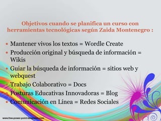 Objetivos cuando se planifica un curso con
herramientas tecnológicas según Zaida Montenegro :
 Mantener vivos los textos = Wordle Create
 Producción original y búsqueda de información =
Wikis
 Guiar la búsqueda de información = sitios web y
webquest
 Trabajo Colaborativo = Docs
 Posturas Educativas Innovadoras = Blog
 Comunicación en Línea = Redes Sociales
 