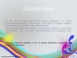 El uso de la tecnología debe estar presente en todas
nuestras actividades educativas . Por ello el primer cambio
debe estar en nosotros “los educadores” .
Las Tics nos dan una amplia visión para apoyar a nuestros
estudiantes, por lo tanto aprovechemos al máximo este
apoyo.
COMENTARIO
“Sigamos abriendo puertas, y con el tiempo habremos construido un
palacio” (S. Johnson)
 