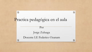 Practica pedagógica en el aula
Por
Jorge Zuluaga
Docente I.E Federico Ozanam
 
