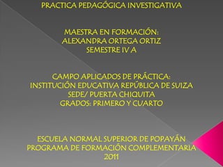 PRACTICA PEDAGÓGICA INVESTIGATIVA


       MAESTRA EN FORMACIÓN:
       ALEXANDRA ORTEGA ORTIZ
            SEMESTRE IV A


      CAMPO APLICADOS DE PRÁCTICA:
INSTITUCIÓN EDUCATIVA REPÚBLICA DE SUIZA
          SEDE/ PUERTA CHIQUITA
        GRADOS: PRIMERO Y CUARTO



  ESCUELA NORMAL SUPERIOR DE POPAYÁN
PROGRAMA DE FORMACIÓN COMPLEMENTARIA
                 2011
 
