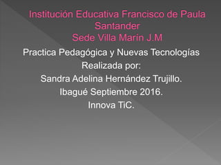 Practica Pedagógica y Nuevas Tecnologías
Realizada por:
Sandra Adelina Hernández Trujillo.
Ibagué Septiembre 2016.
Innova TiC.
 