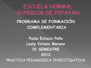 PROGRAMA DE FORMACIÓN
        COMPLEMENTARIA

          Paola Estacio Peña
         Lesly Viviana Moreno
            IV SEMESTRE
                 2012
PRACTICA PEDAGOGICA INVESTIGATIVA
 