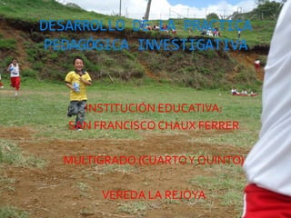 DESARROLLO DE LA PRACTICA
 PEDAGÓGICA INVESTIGATIVA


     INSTITUCIÓN EDUCATIVA:
   SAN FRANCISCO CHAUX FERRER

  MULTIGRADO (CUARTO Y QUINTO)

        VEREDA LA REJOYA
 