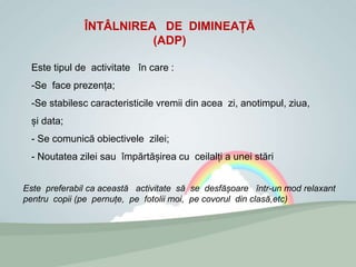 ÎNTÂLNIREA DE DIMINEAȚĂ
(ADP)
Este tipul de activitate în care :
-Se face prezența;
-Se stabilesc caracteristicile vremii din acea zi, anotimpul, ziua,
și data;
- Se comunică obiectivele zilei;
- Noutatea zilei sau împărtășirea cu ceilalți a unei stări
Este preferabil ca această activitate să se desfășoare într-un mod relaxant
pentru copii (pe pernuțe, pe fotolii moi, pe covorul din clasă,etc)
 