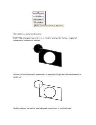 Ahora podremos realizar cambios como:

DISOLVERLO: esta opcion la encontramos en modo de fusion y al dar clic hay, y luego en ok
notaremos un cambio mas o meno asi




DIVIDIR: esta opcion tambien la encontramos en modo de fusion y al dar clic en ok notaremos un
cambio asi




Tambien podemos mermarle la opcacidad que la encontramos en modo de fussion
 