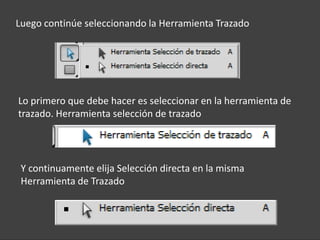 Luego continúe seleccionando la Herramienta Trazado




Lo primero que debe hacer es seleccionar en la herramienta de
trazado. Herramienta selección de trazado




 Y continuamente elija Selección directa en la misma
 Herramienta de Trazado
 