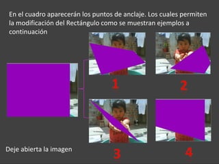 En el cuadro aparecerán los puntos de anclaje. Los cuales permiten
 la modificación del Rectángulo como se muestran ejemplos a
 continuación




Deje abierta la imagen
 