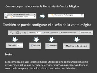 Comience por seleccionar la Herramienta Varita Mágica




También se puede configurar el diseño de la varita mágica




 Nota:

 Es recomendable usar la barita mágica utilizando una configuración máxima
 de tolerancia 20. ya que permite seleccionar muchos mas espacios donde el
 color de la imagen no tiene los mismos contrastes que deberian.
 