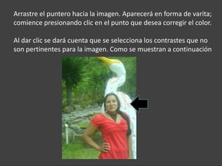 Arrastre el puntero hacia la imagen. Aparecerá en forma de varita;
comience presionando clic en el punto que desea corregir el color.

Al dar clic se dará cuenta que se selecciona los contrastes que no
son pertinentes para la imagen. Como se muestran a continuación
 