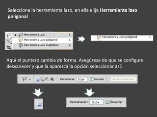 Seleccione la herramienta laso, en ella elija Herramienta laso
poligonal




Aquí el puntero cambia de forma. Asegúrese de que se configure
desvanecer y que la aparezca la opción seleccionar así:
 