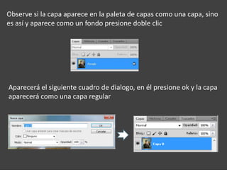 Observe si la capa aparece en la paleta de capas como una capa, sino
es así y aparece como un fondo presione doble clic




Aparecerá el siguiente cuadro de dialogo, en él presione ok y la capa
aparecerá como una capa regular
 