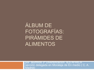 Álbum de fotografías:pirámides de alimentos por  alumnos 3º Diversificación  IES AFRICA sección delegada en Moraleja de En medio ( C. A. Madrid) 