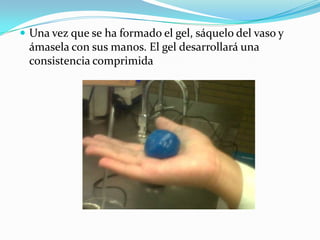  Una vez que se ha formado el gel, sáquelo del vaso y
ámasela con sus manos. El gel desarrollará una
consistencia comprimida
 