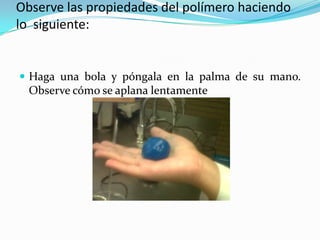 Observe las propiedades del polímero haciendo
lo siguiente:
 Haga una bola y póngala en la palma de su mano.
Observe cómo se aplana lentamente
 