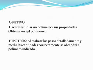 OBJETIVO
Hacer y estudiar un polímero y sus propiedades.
Obtener un gel polimérico
HIPÓTESIS: Al realizar los pasos detalladamente y
medir las cantidades correctamente se obtendrá el
polímero indicado.
 