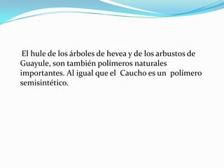 El hule de los árboles de hevea y de los arbustos de
Guayule, son también polímeros naturales
importantes. Al igual que el Caucho es un polímero
semisintético.
 