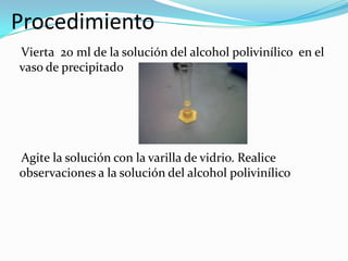 Procedimiento
Vierta 20 ml de la solución del alcohol polivinílico en el
vaso de precipitado
Agite la solución con la varilla de vidrio. Realice
observaciones a la solución del alcohol polivinílico
 