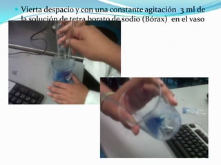  Vierta despacio y con una constante agitación 3 ml de
la solución de tetra borato de sodio (Bórax) en el vaso
de alcohol polivinílico.
 