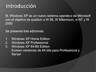 Introducción M. Windows XP es un nuevo sistema operativo de Microsoft con el objetivo de sustituir a W 98, W Milennium, w NT y W 2000Se presenta tres ediciones:1.    Windows XP Home Edition2.    Windows XP Professional3.    Windows XP 64-Bit Edition       Existen versiones de 64 bits para Professional y         Server 