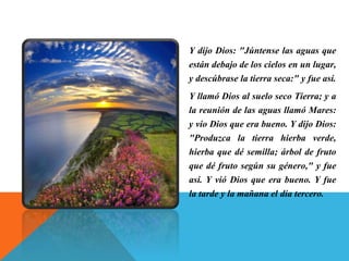 Y dijo Dios: "Júntense las aguas que
están debajo de los cielos en un lugar,
y descúbrase la tierra seca:" y fue así.
Y llamó Dios al suelo seco Tierra; y a
la reunión de las aguas llamó Mares:
y vio Dios que era bueno. Y dijo Dios:
"Produzca la tierra hierba verde,
hierba que dé semilla; árbol de fruto
que dé fruto según su género," y fue
así. Y vió Dios que era bueno. Y fue
la tarde y la mañana el día tercero.
 