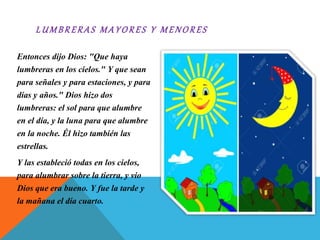 L UM B RERAS M A Y O RE S Y M E NO RES
Entonces dijo Dios: "Que haya
lumbreras en los cielos." Y que sean
para señales y para estaciones, y para
días y años." Dios hizo dos
lumbreras: el sol para que alumbre
en el día, y la luna para que alumbre
en la noche. Él hizo también las
estrellas.
Y las estableció todas en los cielos,
para alumbrar sobre la tierra, y vio
Dios que era bueno. Y fue la tarde y
la mañana el día cuarto.
 