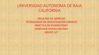 UNIVERSIDAD AUTONOMA DE BAJA
CALIFORNIA
FACULTAD DE DERECHO
TECNOLOGIAS DE INVESTIGACION JURIDICA
PRACTICA DE POWER POINT
JONATHAN RIVERA ENCINAS
GRUPO 127
 