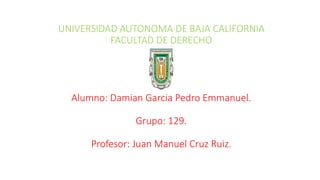 UNIVERSIDAD AUTONOMA DE BAJA CALIFORNIA
FACULTAD DE DERECHO
Alumno: Damian Garcia Pedro Emmanuel.
Grupo: 129.
Profesor: Juan Manuel Cruz Ruiz.
 