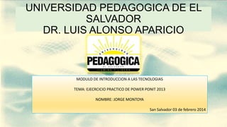 UNIVERSIDAD PEDAGOGICA DE EL
SALVADOR
DR. LUIS ALONSO APARICIO

MODULO DE INTRODUCCION A LAS TECNOLOGIAS

TEMA: EJECRCICIO PRACTICO DE POWER PONIT 2013
NOMBRE: JORGE MONTOYA
San Salvador 03 de febrero 2014

 